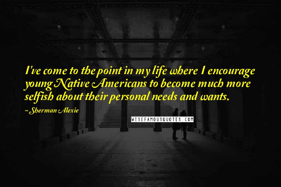 Sherman Alexie Quotes: I've come to the point in my life where I encourage young Native Americans to become much more selfish about their personal needs and wants.