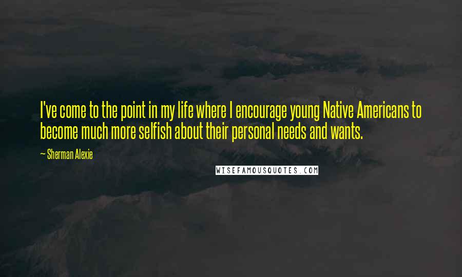 Sherman Alexie Quotes: I've come to the point in my life where I encourage young Native Americans to become much more selfish about their personal needs and wants.