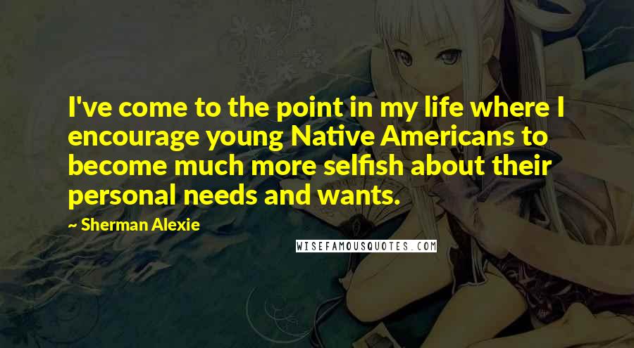 Sherman Alexie Quotes: I've come to the point in my life where I encourage young Native Americans to become much more selfish about their personal needs and wants.