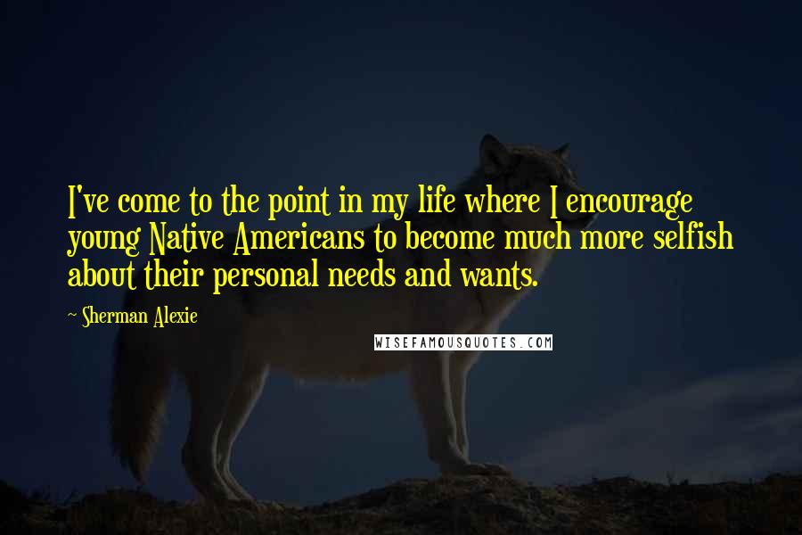 Sherman Alexie Quotes: I've come to the point in my life where I encourage young Native Americans to become much more selfish about their personal needs and wants.