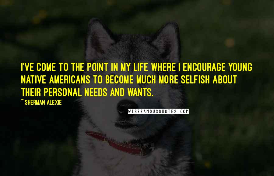 Sherman Alexie Quotes: I've come to the point in my life where I encourage young Native Americans to become much more selfish about their personal needs and wants.