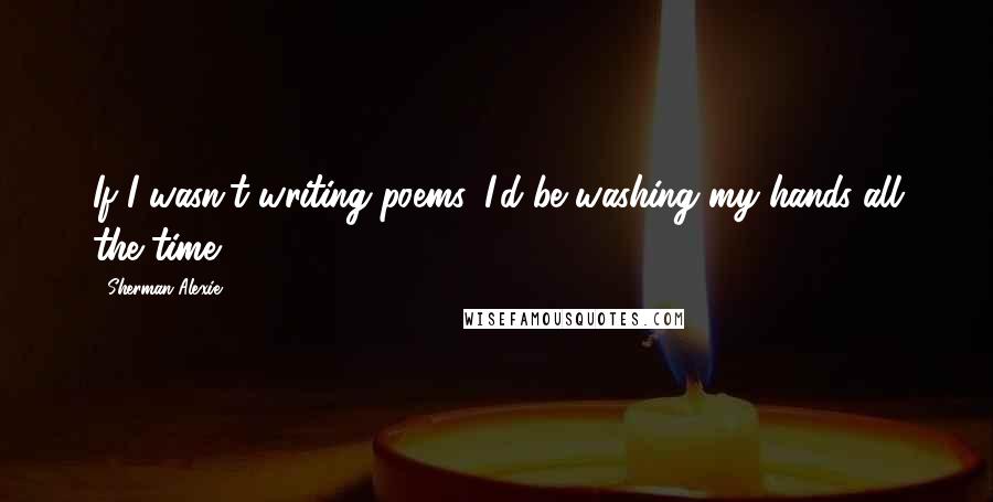 Sherman Alexie Quotes: If I wasn't writing poems, I'd be washing my hands all the time.