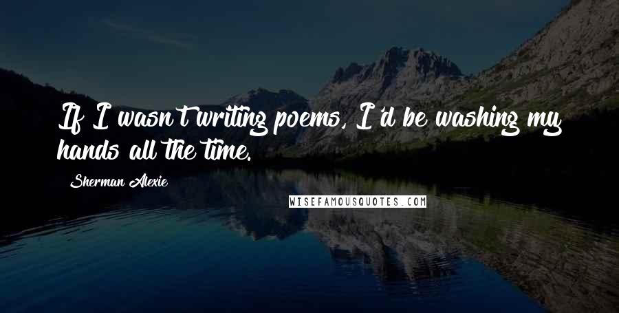 Sherman Alexie Quotes: If I wasn't writing poems, I'd be washing my hands all the time.