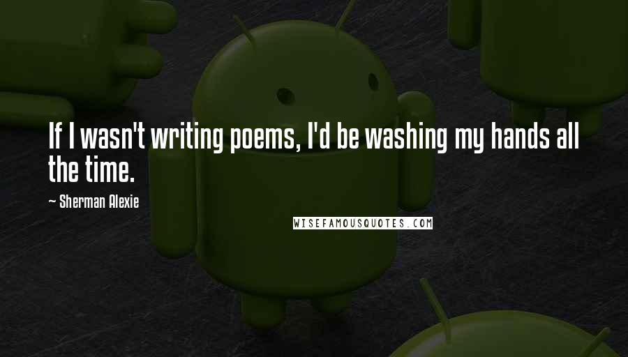 Sherman Alexie Quotes: If I wasn't writing poems, I'd be washing my hands all the time.