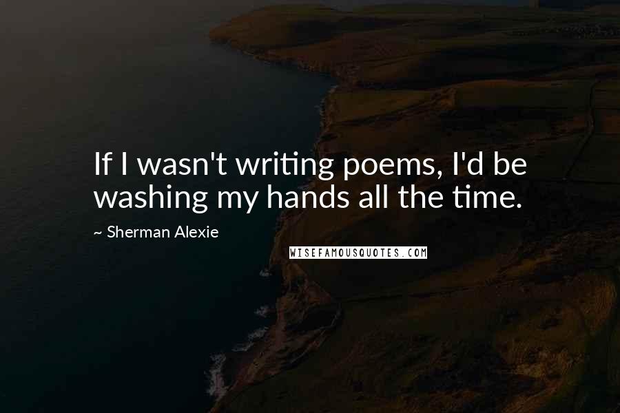 Sherman Alexie Quotes: If I wasn't writing poems, I'd be washing my hands all the time.