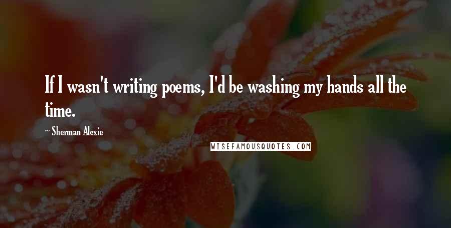 Sherman Alexie Quotes: If I wasn't writing poems, I'd be washing my hands all the time.