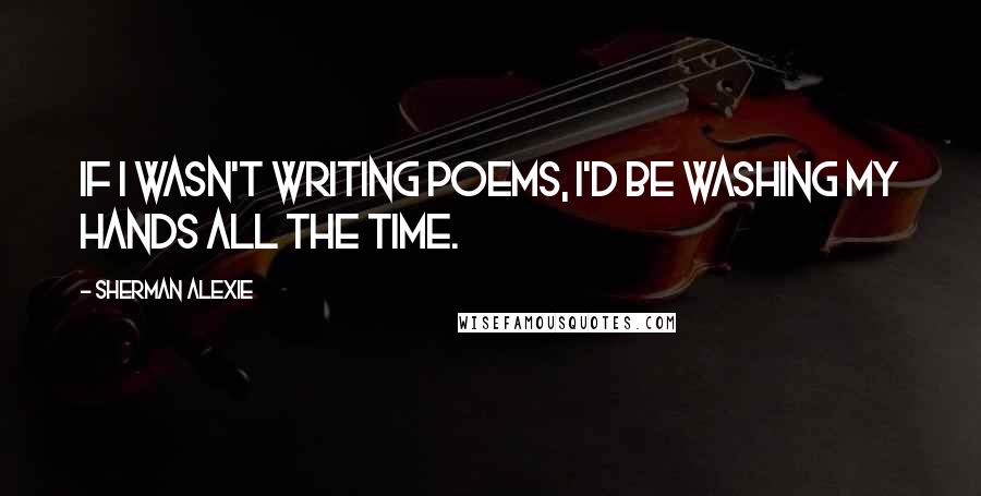 Sherman Alexie Quotes: If I wasn't writing poems, I'd be washing my hands all the time.