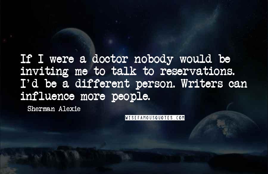 Sherman Alexie Quotes: If I were a doctor nobody would be inviting me to talk to reservations. I'd be a different person. Writers can influence more people.