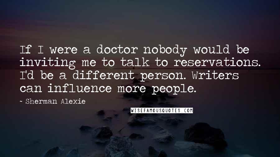 Sherman Alexie Quotes: If I were a doctor nobody would be inviting me to talk to reservations. I'd be a different person. Writers can influence more people.