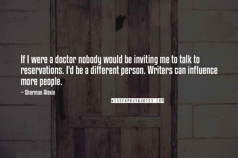 Sherman Alexie Quotes: If I were a doctor nobody would be inviting me to talk to reservations. I'd be a different person. Writers can influence more people.