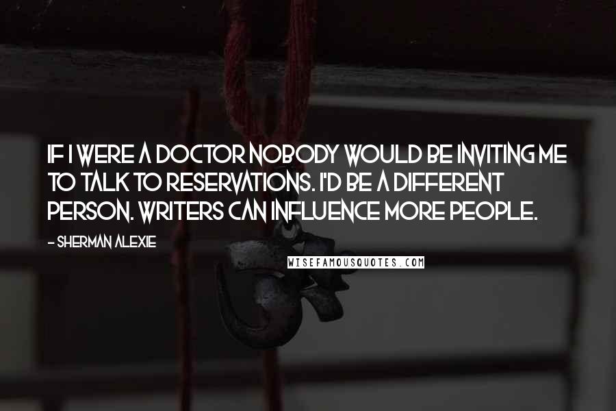 Sherman Alexie Quotes: If I were a doctor nobody would be inviting me to talk to reservations. I'd be a different person. Writers can influence more people.