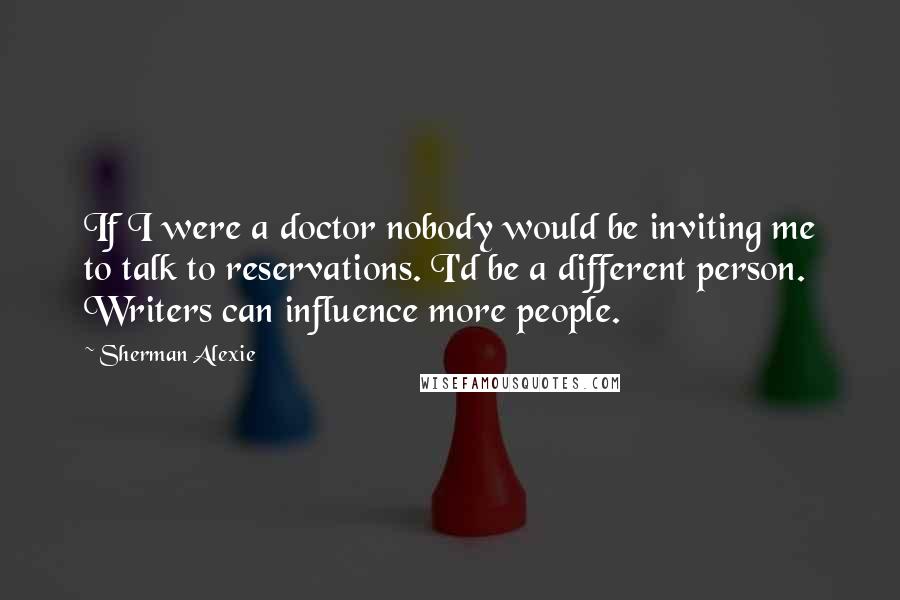 Sherman Alexie Quotes: If I were a doctor nobody would be inviting me to talk to reservations. I'd be a different person. Writers can influence more people.