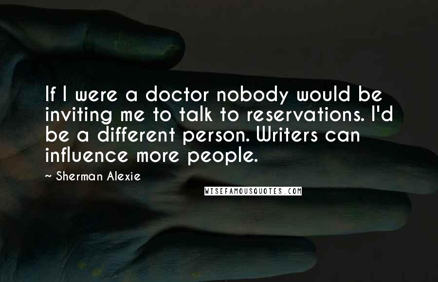 Sherman Alexie Quotes: If I were a doctor nobody would be inviting me to talk to reservations. I'd be a different person. Writers can influence more people.