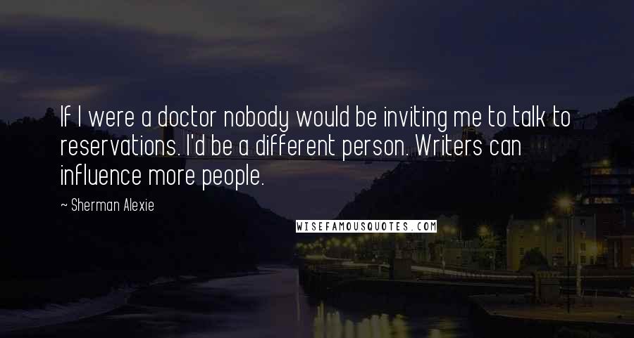 Sherman Alexie Quotes: If I were a doctor nobody would be inviting me to talk to reservations. I'd be a different person. Writers can influence more people.