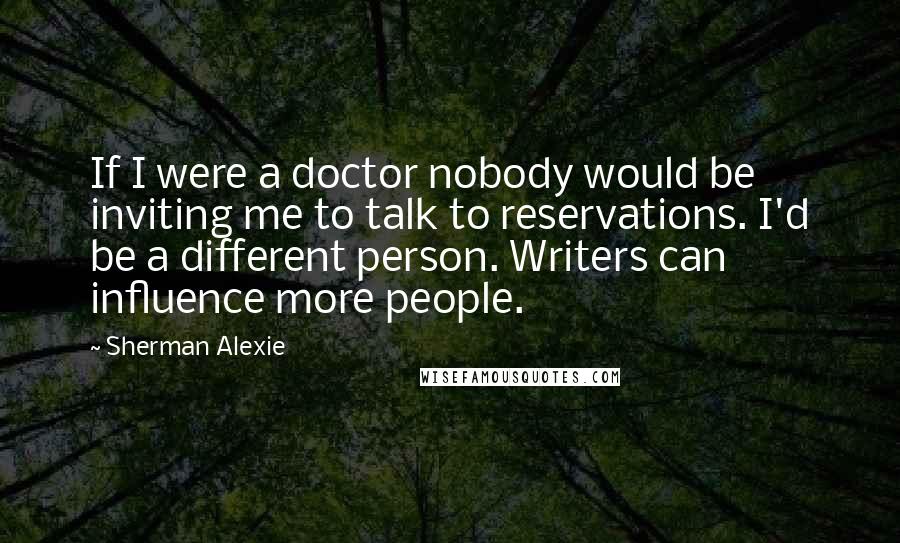 Sherman Alexie Quotes: If I were a doctor nobody would be inviting me to talk to reservations. I'd be a different person. Writers can influence more people.