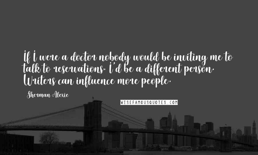 Sherman Alexie Quotes: If I were a doctor nobody would be inviting me to talk to reservations. I'd be a different person. Writers can influence more people.