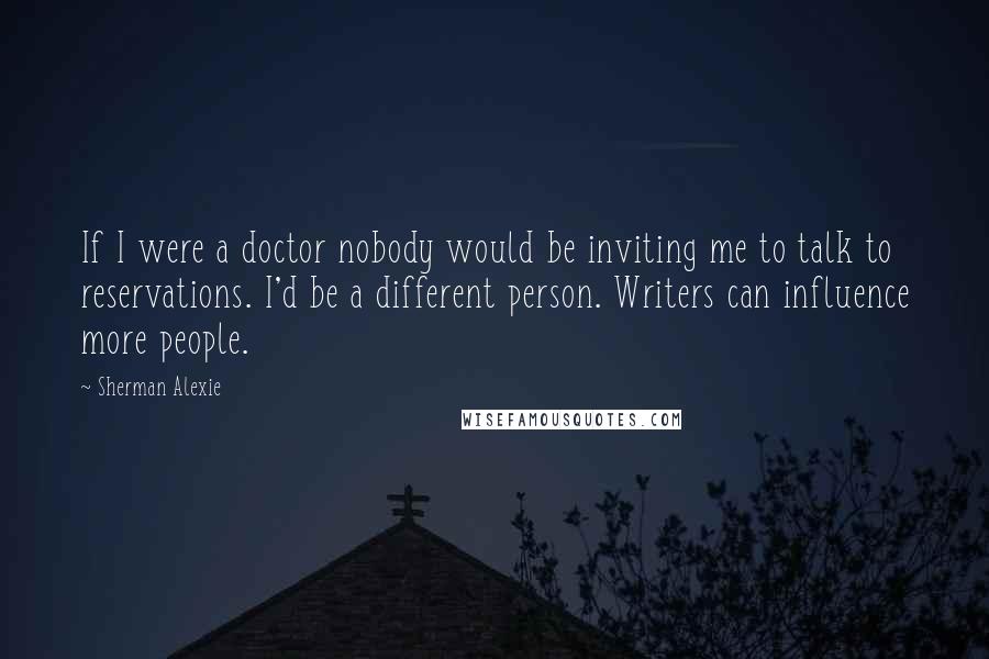 Sherman Alexie Quotes: If I were a doctor nobody would be inviting me to talk to reservations. I'd be a different person. Writers can influence more people.