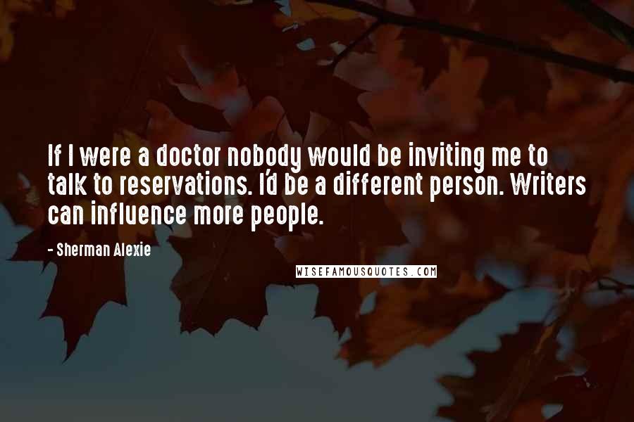 Sherman Alexie Quotes: If I were a doctor nobody would be inviting me to talk to reservations. I'd be a different person. Writers can influence more people.