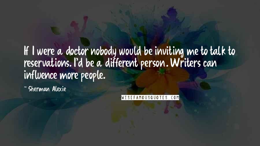 Sherman Alexie Quotes: If I were a doctor nobody would be inviting me to talk to reservations. I'd be a different person. Writers can influence more people.