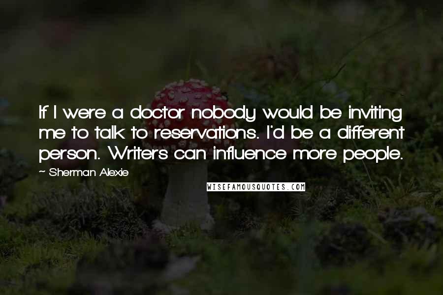 Sherman Alexie Quotes: If I were a doctor nobody would be inviting me to talk to reservations. I'd be a different person. Writers can influence more people.