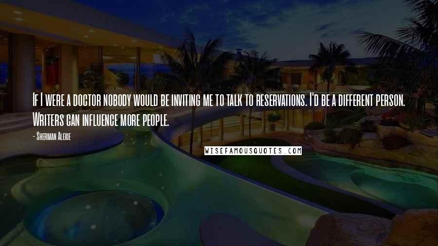 Sherman Alexie Quotes: If I were a doctor nobody would be inviting me to talk to reservations. I'd be a different person. Writers can influence more people.