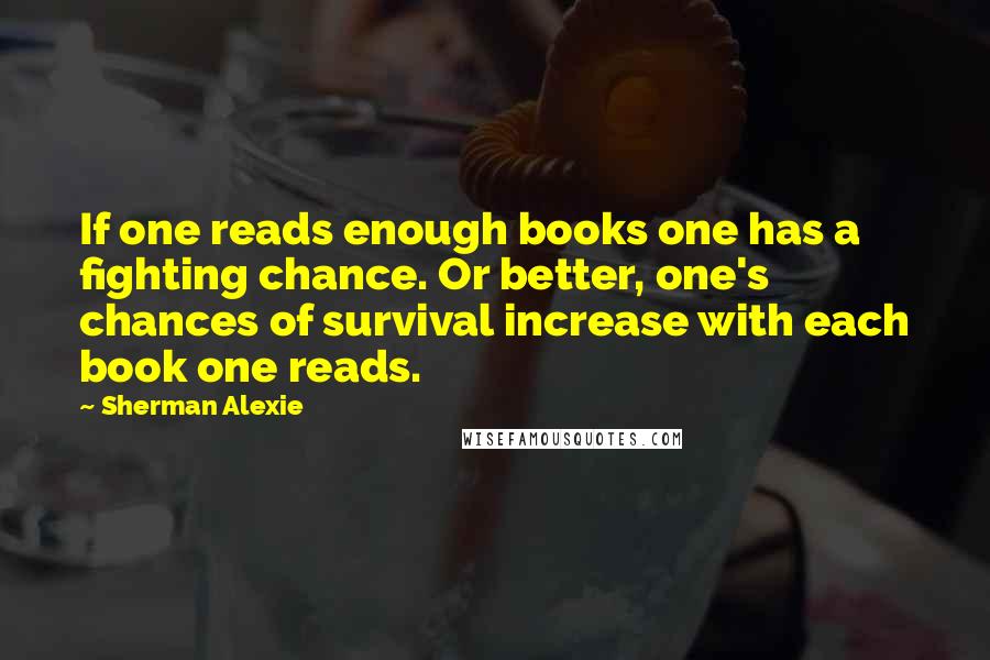Sherman Alexie Quotes: If one reads enough books one has a fighting chance. Or better, one's chances of survival increase with each book one reads.