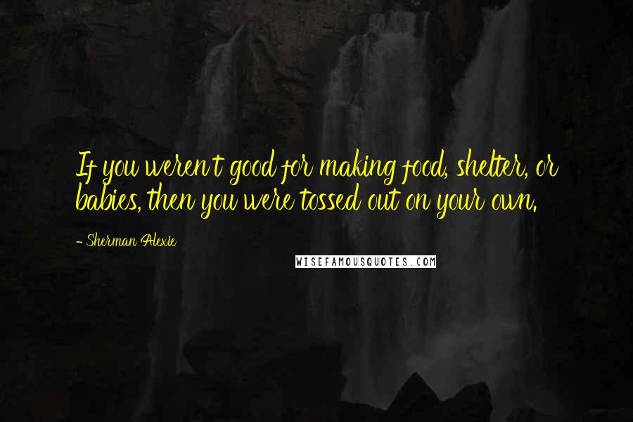 Sherman Alexie Quotes: If you weren't good for making food, shelter, or babies, then you were tossed out on your own.