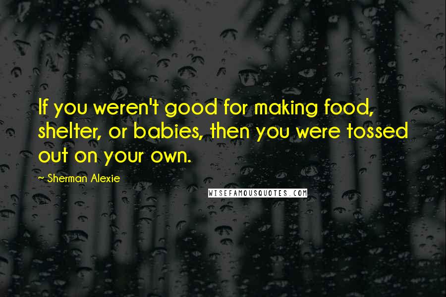 Sherman Alexie Quotes: If you weren't good for making food, shelter, or babies, then you were tossed out on your own.
