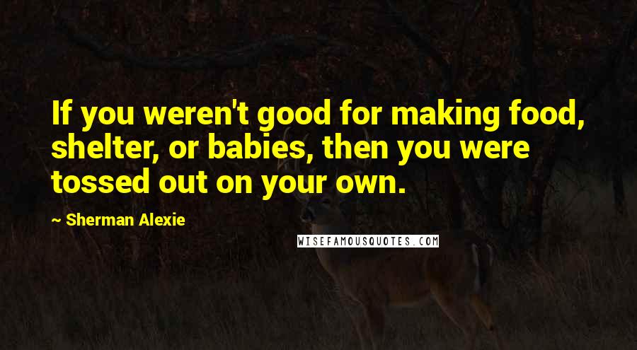 Sherman Alexie Quotes: If you weren't good for making food, shelter, or babies, then you were tossed out on your own.