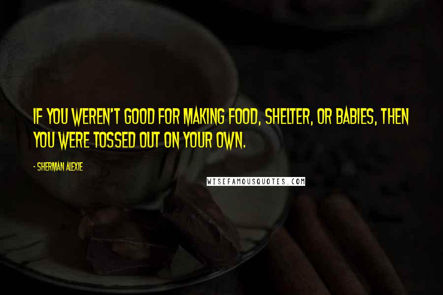 Sherman Alexie Quotes: If you weren't good for making food, shelter, or babies, then you were tossed out on your own.