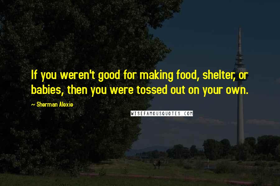 Sherman Alexie Quotes: If you weren't good for making food, shelter, or babies, then you were tossed out on your own.