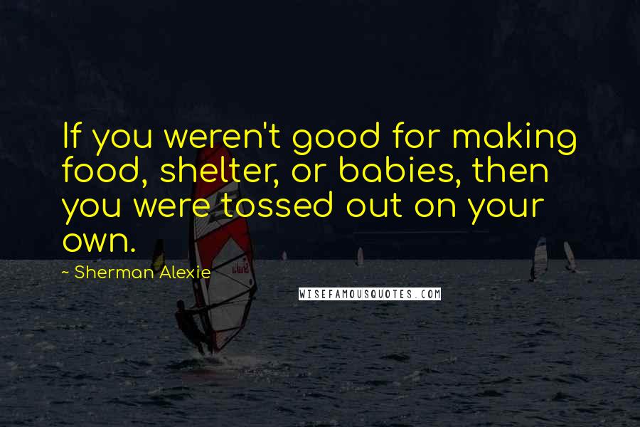 Sherman Alexie Quotes: If you weren't good for making food, shelter, or babies, then you were tossed out on your own.