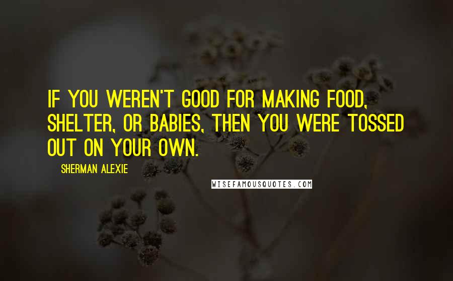 Sherman Alexie Quotes: If you weren't good for making food, shelter, or babies, then you were tossed out on your own.