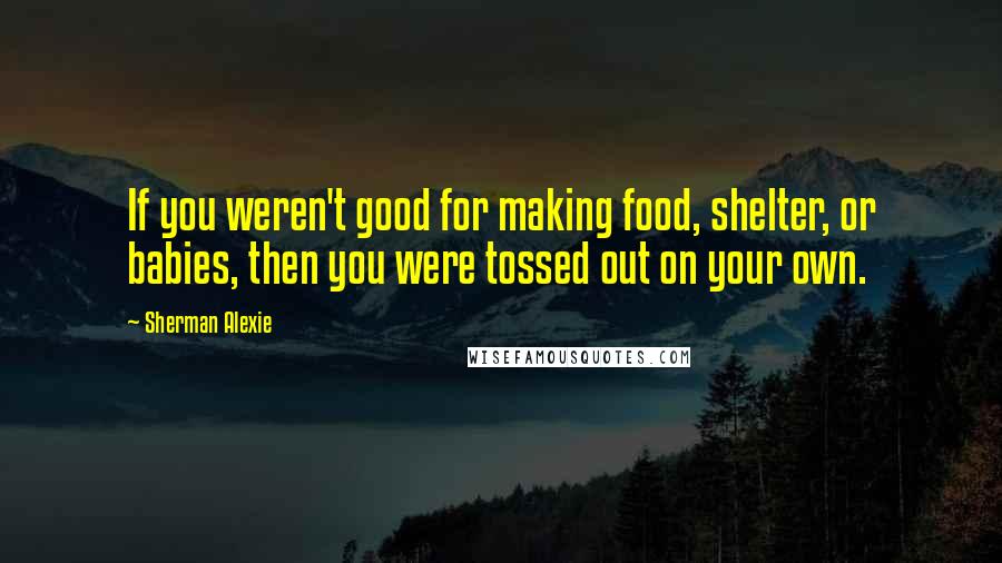 Sherman Alexie Quotes: If you weren't good for making food, shelter, or babies, then you were tossed out on your own.