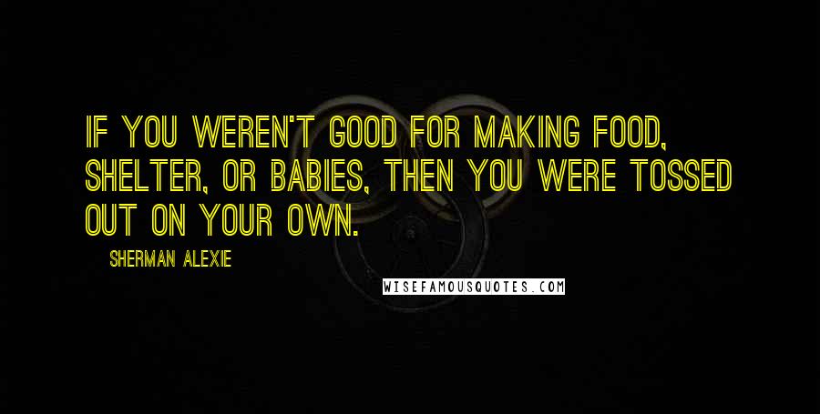 Sherman Alexie Quotes: If you weren't good for making food, shelter, or babies, then you were tossed out on your own.