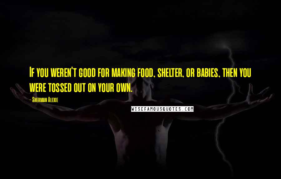 Sherman Alexie Quotes: If you weren't good for making food, shelter, or babies, then you were tossed out on your own.