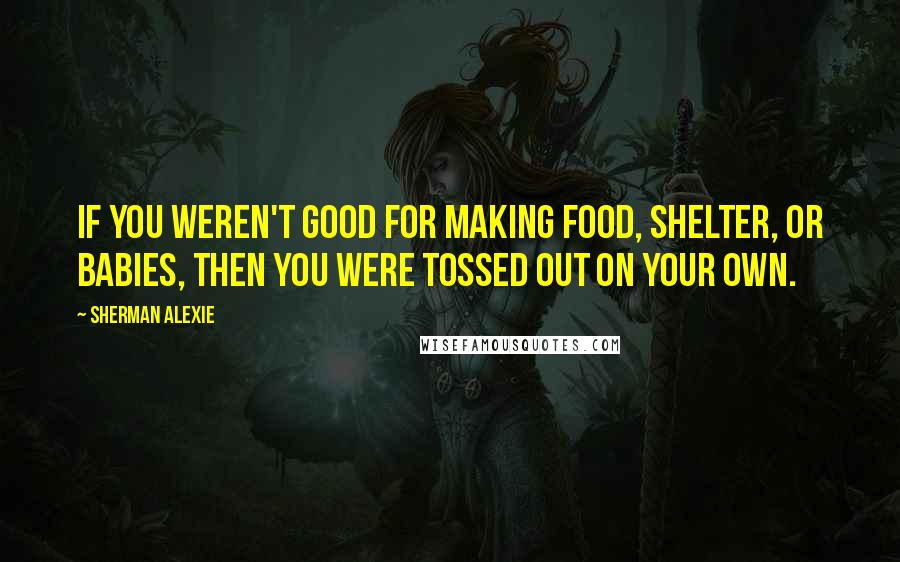 Sherman Alexie Quotes: If you weren't good for making food, shelter, or babies, then you were tossed out on your own.