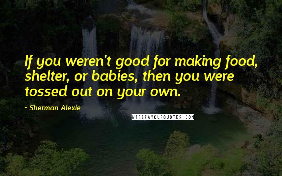 Sherman Alexie Quotes: If you weren't good for making food, shelter, or babies, then you were tossed out on your own.