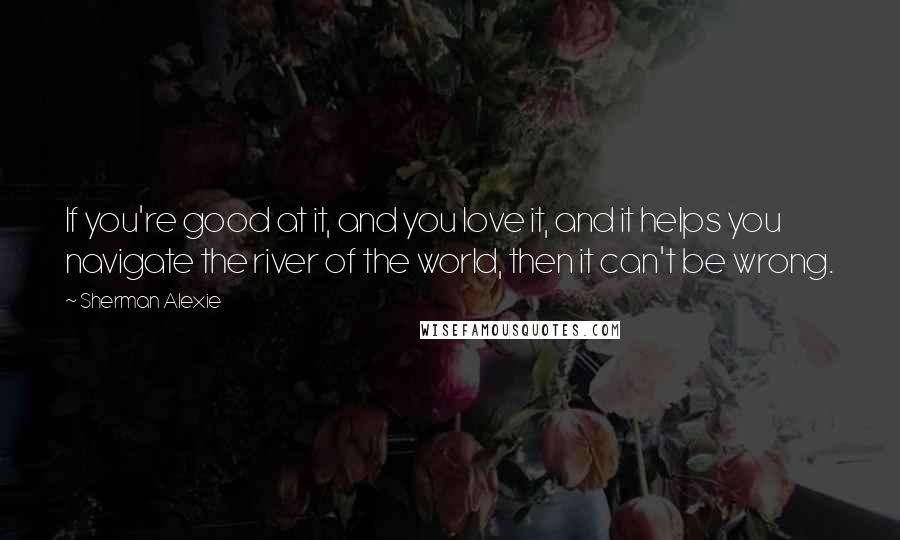 Sherman Alexie Quotes: If you're good at it, and you love it, and it helps you navigate the river of the world, then it can't be wrong.