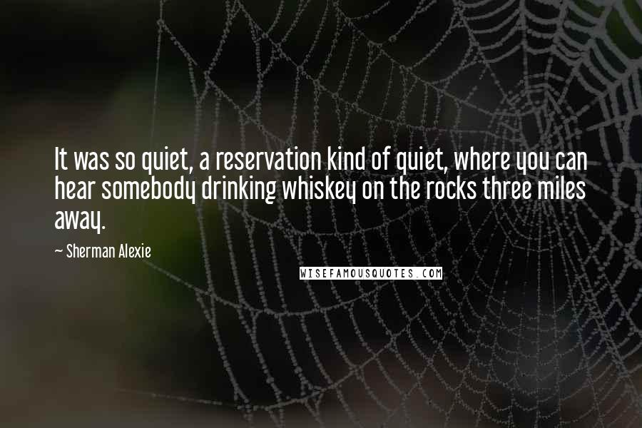 Sherman Alexie Quotes: It was so quiet, a reservation kind of quiet, where you can hear somebody drinking whiskey on the rocks three miles away.