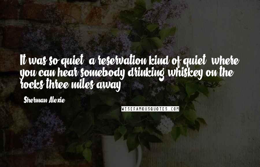 Sherman Alexie Quotes: It was so quiet, a reservation kind of quiet, where you can hear somebody drinking whiskey on the rocks three miles away.