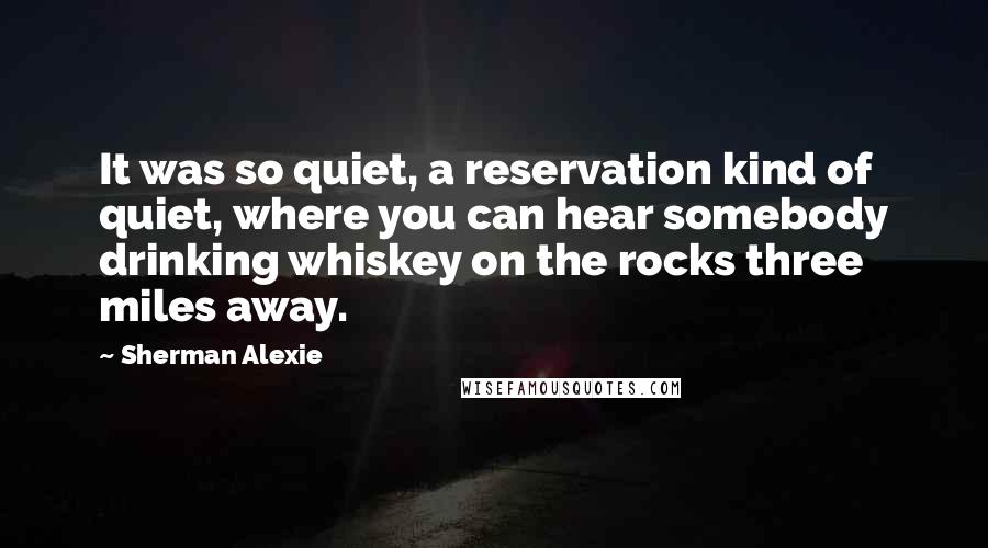 Sherman Alexie Quotes: It was so quiet, a reservation kind of quiet, where you can hear somebody drinking whiskey on the rocks three miles away.