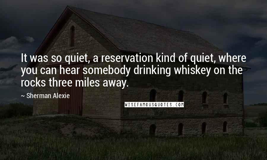 Sherman Alexie Quotes: It was so quiet, a reservation kind of quiet, where you can hear somebody drinking whiskey on the rocks three miles away.