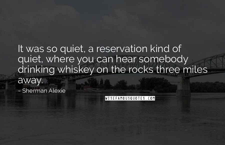 Sherman Alexie Quotes: It was so quiet, a reservation kind of quiet, where you can hear somebody drinking whiskey on the rocks three miles away.