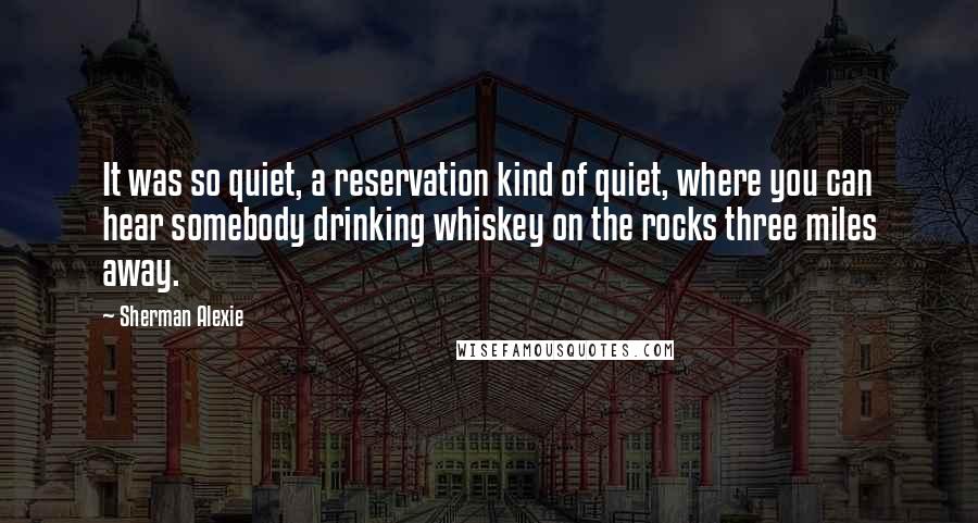 Sherman Alexie Quotes: It was so quiet, a reservation kind of quiet, where you can hear somebody drinking whiskey on the rocks three miles away.