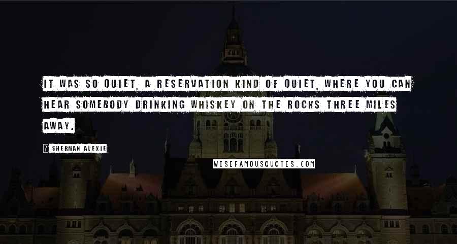 Sherman Alexie Quotes: It was so quiet, a reservation kind of quiet, where you can hear somebody drinking whiskey on the rocks three miles away.