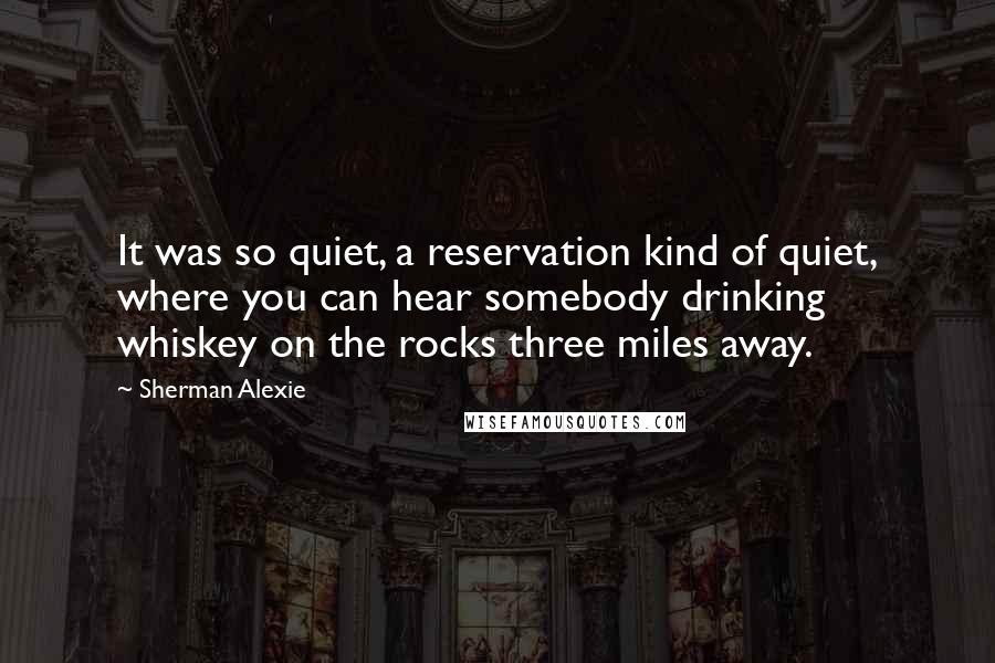 Sherman Alexie Quotes: It was so quiet, a reservation kind of quiet, where you can hear somebody drinking whiskey on the rocks three miles away.