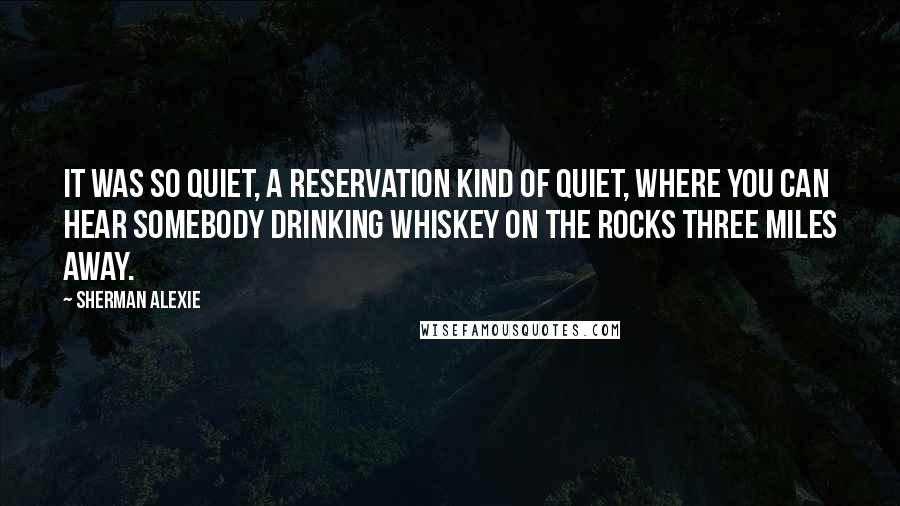 Sherman Alexie Quotes: It was so quiet, a reservation kind of quiet, where you can hear somebody drinking whiskey on the rocks three miles away.
