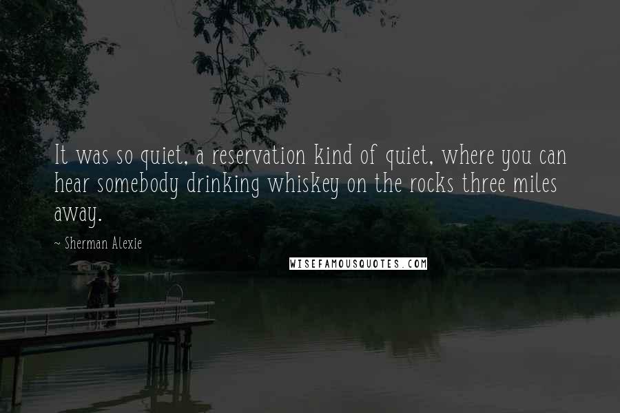 Sherman Alexie Quotes: It was so quiet, a reservation kind of quiet, where you can hear somebody drinking whiskey on the rocks three miles away.