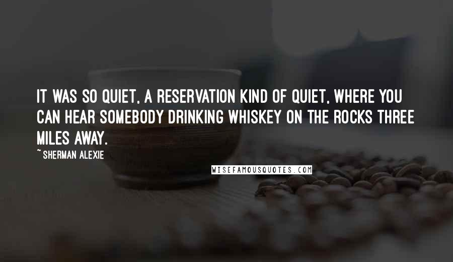 Sherman Alexie Quotes: It was so quiet, a reservation kind of quiet, where you can hear somebody drinking whiskey on the rocks three miles away.